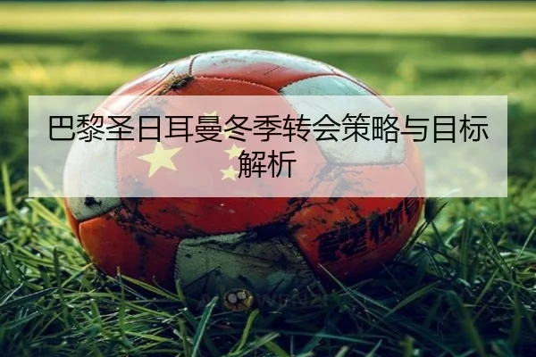巴黎圣日耳曼冬季转会策略与目标解析
